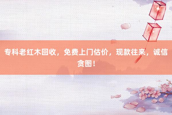 专科老红木回收，免费上门估价，现款往来，诚信贪图！